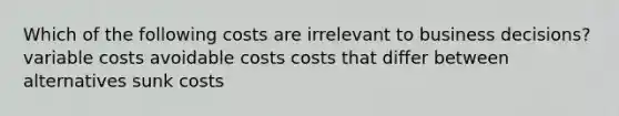 Which of the following costs are irrelevant to business decisions? variable costs avoidable costs costs that differ between alternatives sunk costs