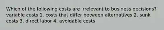 Which of the following costs are irrelevant to business decisions? variable costs 1. costs that differ between alternatives 2. sunk costs 3. direct labor 4. avoidable costs