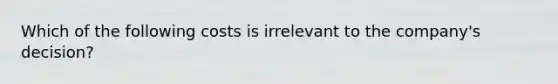 Which of the following costs is irrelevant to the company's decision?