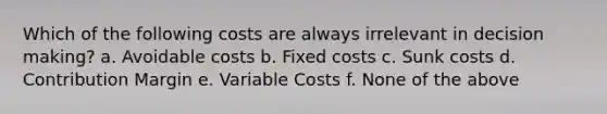 Which of the following costs are always irrelevant in <a href='https://www.questionai.com/knowledge/kuI1pP196d-decision-making' class='anchor-knowledge'>decision making</a>? a. Avoidable costs b. Fixed costs c. Sunk costs d. Contribution Margin e. Variable Costs f. None of the above