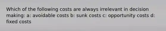 Which of the following costs are always irrelevant in decision making: a: avoidable costs b: sunk costs c: opportunity costs d: fixed costs