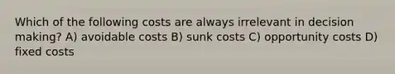 Which of the following costs are always irrelevant in decision making? A) avoidable costs B) sunk costs C) opportunity costs D) fixed costs