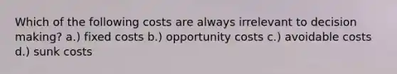 Which of the following costs are always irrelevant to decision making? a.) fixed costs b.) opportunity costs c.) avoidable costs d.) sunk costs