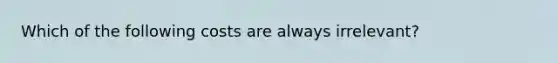 Which of the following costs are always irrelevant?