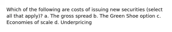 Which of the following are costs of issuing new securities (select all that apply)? a. The gross spread b. The Green Shoe option c. Economies of scale d. Underpricing