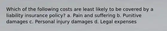 Which of the following costs are least likely to be covered by a liability insurance policy? a. Pain and suffering b. Punitive damages c. Personal injury damages d. Legal expenses