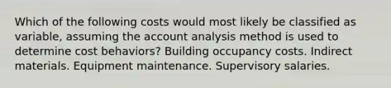 Which of the following costs would most likely be classified as variable, assuming the account analysis method is used to determine cost behaviors? Building occupancy costs. Indirect materials. Equipment maintenance. Supervisory salaries.