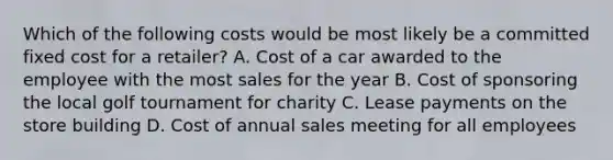 Which of the following costs would be most likely be a committed fixed cost for a​ retailer? A. Cost of a car awarded to the employee with the most sales for the year B. Cost of sponsoring the local golf tournament for charity C. Lease payments on the store building D. Cost of annual sales meeting for all employees