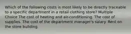 Which of the following costs is most likely to be directly traceable to a specific department in a retail clothing store? Multiple Choice The cost of heating and air-conditioning. The cost of supplies. The cost of the department manager's salary. Rent on the store building.