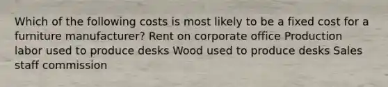 Which of the following costs is most likely to be a fixed cost for a furniture manufacturer? Rent on corporate office Production labor used to produce desks Wood used to produce desks Sales staff commission