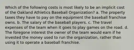 Which of the following costs is most likely to be an implicit cost of the Oakland Athletics Baseball Organization? a. The property taxes they have to pay on the equipment the baseball franchise owns. b. The salary of the baseball players. c. The travel expenses of the team when it goes to play games on the road. d. The foregone interest the owner of the team would earn if he invested the money used to run the organization, rather than using it to operate a baseball franchise.