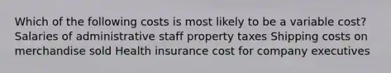 Which of the following costs is most likely to be a variable cost? Salaries of administrative staff property taxes Shipping costs on merchandise sold Health insurance cost for company executives