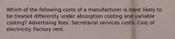 Which of the following costs of a manufacturer is most likely to be treated differently under absorption costing and variable costing? Advertising fees. Secretarial services costs. Cost of electricity. Factory rent.