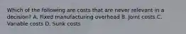 Which of the following are costs that are never relevant in a decision? A. Fixed manufacturing overhead B. Joint costs C. Variable costs D. Sunk costs