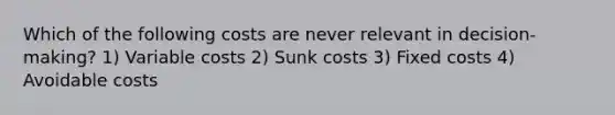 Which of the following costs are never relevant in decision-making? 1) Variable costs 2) Sunk costs 3) Fixed costs 4) Avoidable costs