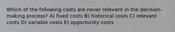 Which of the following costs are never relevant in the decision-making process? A) fixed costs B) historical costs C) relevant costs D) variable costs E) opportunity costs