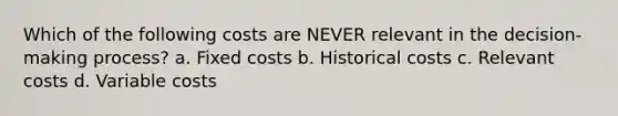 Which of the following costs are NEVER relevant in the decision-making process? a. Fixed costs b. Historical costs c. Relevant costs d. Variable costs