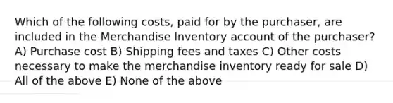 Which of the following costs, paid for by the purchaser, are included in the Merchandise Inventory account of the purchaser? A) Purchase cost B) Shipping fees and taxes C) Other costs necessary to make the merchandise inventory ready for sale D) All of the above E) None of the above