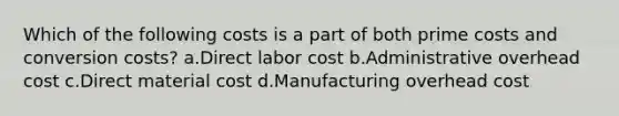 Which of the following costs is a part of both prime costs and conversion costs? a.Direct labor cost b.Administrative overhead cost c.Direct material cost d.Manufacturing overhead cost