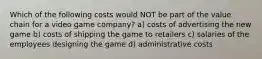 Which of the following costs would NOT be part of the value chain for a video game company? a) costs of advertising the new game b) costs of shipping the game to retailers c) salaries of the employees designing the game d) administrative costs