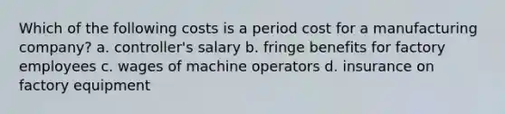 Which of the following costs is a period cost for a manufacturing company? a. controller's salary b. fringe benefits for factory employees c. wages of machine operators d. insurance on factory equipment