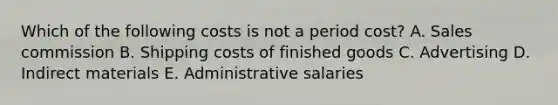 Which of the following costs is not a period cost? A. Sales commission B. Shipping costs of finished goods C. Advertising D. Indirect materials E. Administrative salaries