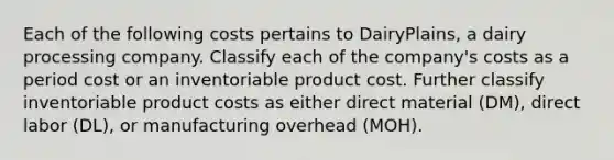 Each of the following costs pertains to​ DairyPlains, a dairy processing company. Classify each of the​ company's costs as a period cost or an inventoriable product cost. Further classify inventoriable product costs as either direct material​ (DM), direct labor​ (DL), or manufacturing overhead​ (MOH).