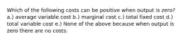 Which of the following costs can be positive when output is zero? a.) average variable cost b.) marginal cost c.) total fixed cost d.) total variable cost e.) None of the above because when output is zero there are no costs.