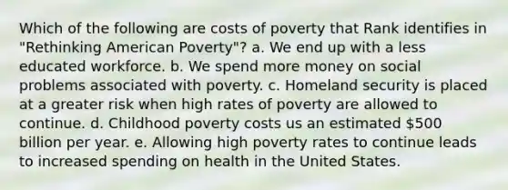 Which of the following are costs of poverty that Rank identifies in "Rethinking American Poverty"? a. We end up with a less educated workforce. b. We spend more money on social problems associated with poverty. c. Homeland security is placed at a greater risk when high rates of poverty are allowed to continue. d. Childhood poverty costs us an estimated 500 billion per year. e. Allowing high poverty rates to continue leads to increased spending on health in the United States.