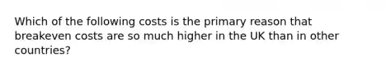 Which of the following costs is the primary reason that breakeven costs are so much higher in the UK than in other countries?