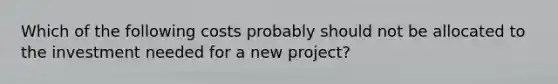 Which of the following costs probably should not be allocated to the investment needed for a new project?