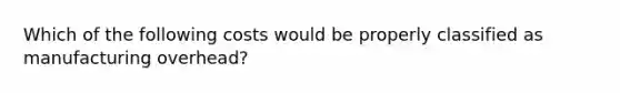 Which of the following costs would be properly classified as manufacturing overhead?