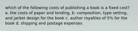 which of the following costs of publishing a book is a fixed cost? a. the costs of paper and binding, b. composition, type setting, and jacket design for the book c. author royalties of 5% for the book d. shipping and postage expenses