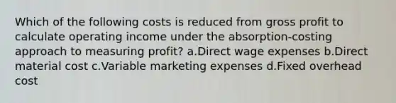 Which of the following costs is reduced from gross profit to calculate operating income under the absorption-costing approach to measuring profit? a.Direct wage expenses b.Direct material cost c.Variable marketing expenses d.Fixed overhead cost