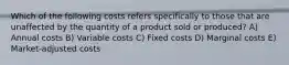 Which of the following costs refers specifically to those that are unaffected by the quantity of a product sold or produced? A) Annual costs B) Variable costs C) Fixed costs D) Marginal costs E) Market-adjusted costs