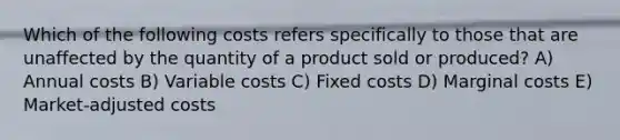 Which of the following costs refers specifically to those that are unaffected by the quantity of a product sold or produced? A) Annual costs B) Variable costs C) Fixed costs D) Marginal costs E) Market-adjusted costs