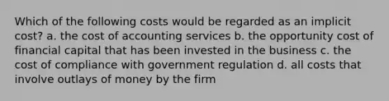 Which of the following costs would be regarded as an implicit cost? a. the cost of accounting services b. the opportunity cost of financial capital that has been invested in the business c. the cost of compliance with government regulation d. all costs that involve outlays of money by the firm