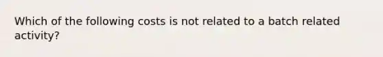 Which of the following costs is not related to a batch related activity?