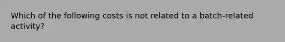 Which of the following costs is not related to a batch-related activity?