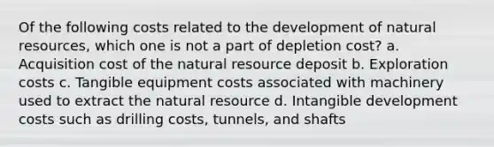 Of the following costs related to the development of natural resources, which one is not a part of depletion cost? a. Acquisition cost of the natural resource deposit b. Exploration costs c. Tangible equipment costs associated with machinery used to extract the natural resource d. Intangible development costs such as drilling costs, tunnels, and shafts