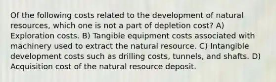 Of the following costs related to the development of <a href='https://www.questionai.com/knowledge/k6l1d2KrZr-natural-resources' class='anchor-knowledge'>natural resources</a>, which one is not a part of depletion cost? A) Exploration costs. B) Tangible equipment costs associated with machinery used to extract the natural resource. C) Intangible development costs such as drilling costs, tunnels, and shafts. D) Acquisition cost of the natural resource deposit.