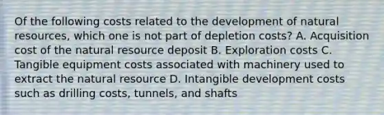 Of the following costs related to the development of <a href='https://www.questionai.com/knowledge/k6l1d2KrZr-natural-resources' class='anchor-knowledge'>natural resources</a>, which one is not part of depletion costs? A. Acquisition cost of the natural resource deposit B. Exploration costs C. Tangible equipment costs associated with machinery used to extract the natural resource D. Intangible development costs such as drilling costs, tunnels, and shafts