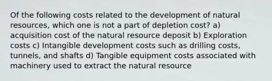 Of the following costs related to the development of <a href='https://www.questionai.com/knowledge/k6l1d2KrZr-natural-resources' class='anchor-knowledge'>natural resources</a>, which one is not a part of depletion cost? a) acquisition cost of the natural resource deposit b) Exploration costs c) Intangible development costs such as drilling costs, tunnels, and shafts d) Tangible equipment costs associated with machinery used to extract the natural resource