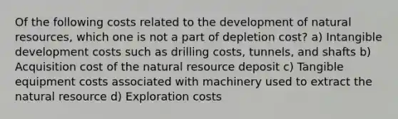 Of the following costs related to the development of <a href='https://www.questionai.com/knowledge/k6l1d2KrZr-natural-resources' class='anchor-knowledge'>natural resources</a>, which one is not a part of depletion cost? a) Intangible development costs such as drilling costs, tunnels, and shafts b) Acquisition cost of the natural resource deposit c) Tangible equipment costs associated with machinery used to extract the natural resource d) Exploration costs