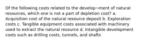 Of the following costs related to the develop¬ment of <a href='https://www.questionai.com/knowledge/k6l1d2KrZr-natural-resources' class='anchor-knowledge'>natural resources</a>, which one is not a part of depletion cost? a. Acquisition cost of the natural resource deposit b. Exploration costs c. Tangible equipment costs associated with machinery used to extract the natural resource d. Intangible development costs such as drilling costs, tunnels, and shafts