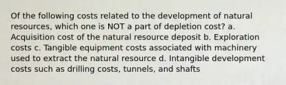 Of the following costs related to the development of natural resources, which one is NOT a part of depletion cost? a. Acquisition cost of the natural resource deposit b. Exploration costs c. Tangible equipment costs associated with machinery used to extract the natural resource d. Intangible development costs such as drilling costs, tunnels, and shafts