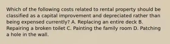 Which of the following costs related to rental property should be classified as a capital improvement and depreciated rather than being expensed currently? A. Replacing an entire deck B. Repairing a broken toilet C. Painting the family room D. Patching a hole in the wall.