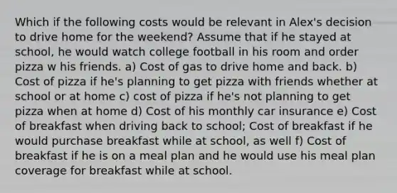 Which if the following costs would be relevant in Alex's decision to drive home for the weekend? Assume that if he stayed at school, he would watch college football in his room and order pizza w his friends. a) Cost of gas to drive home and back. b) Cost of pizza if he's planning to get pizza with friends whether at school or at home c) cost of pizza if he's not planning to get pizza when at home d) Cost of his monthly car insurance e) Cost of breakfast when driving back to school; Cost of breakfast if he would purchase breakfast while at school, as well f) Cost of breakfast if he is on a meal plan and he would use his meal plan coverage for breakfast while at school.