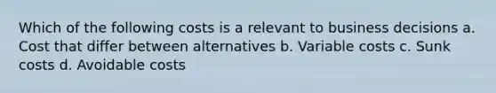 Which of the following costs is a relevant to business decisions a. Cost that differ between alternatives b. Variable costs c. Sunk costs d. Avoidable costs