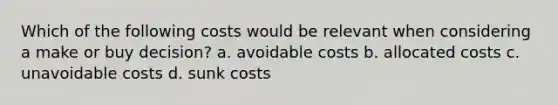 Which of the following costs would be relevant when considering a make or buy decision? a. avoidable costs b. allocated costs c. unavoidable costs d. sunk costs